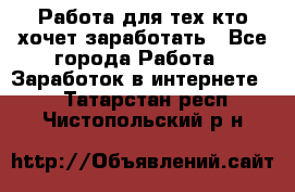 Работа для тех кто хочет заработать - Все города Работа » Заработок в интернете   . Татарстан респ.,Чистопольский р-н